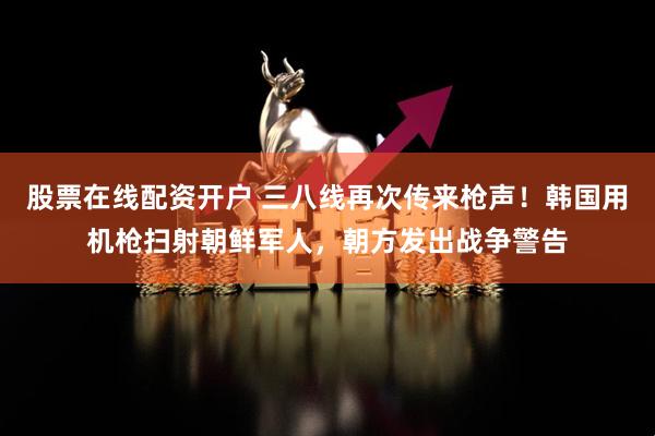 股票在线配资开户 三八线再次传来枪声！韩国用机枪扫射朝鲜军人，朝方发出战争警告