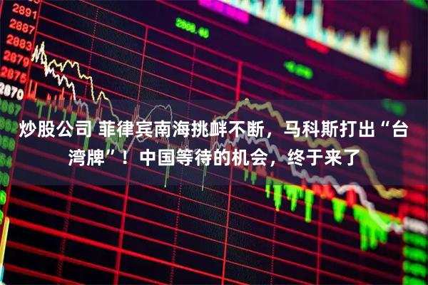 炒股公司 菲律宾南海挑衅不断，马科斯打出“台湾牌”！中国等待的机会，终于来了
