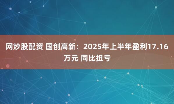 网炒股配资 国创高新：2025年上半年盈利17.16万元 同比扭亏