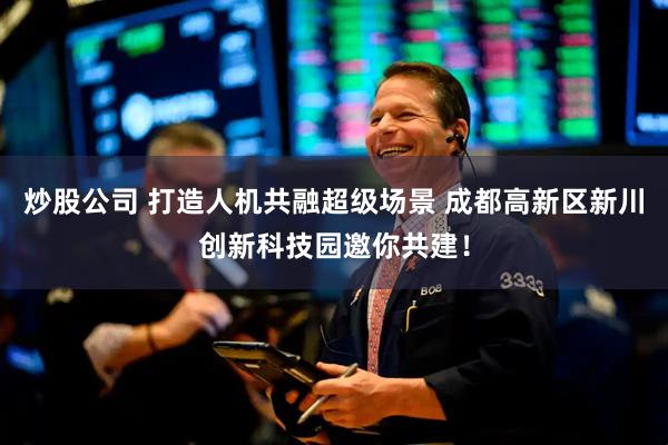炒股公司 打造人机共融超级场景 成都高新区新川创新科技园邀你共建！