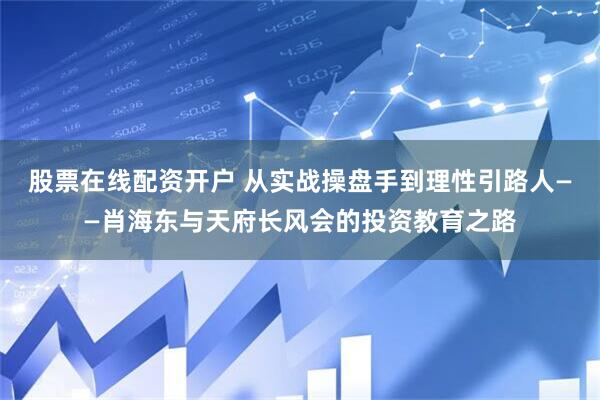 股票在线配资开户 从实战操盘手到理性引路人——肖海东与天府长风会的投资教育之路
