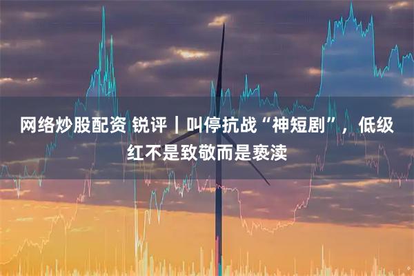 网络炒股配资 锐评｜叫停抗战“神短剧”，低级红不是致敬而是亵渎