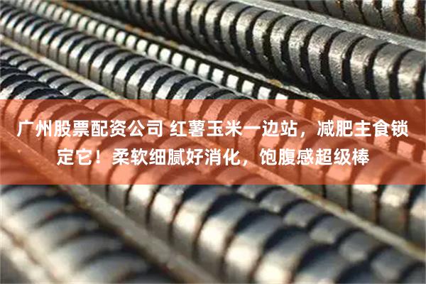 广州股票配资公司 红薯玉米一边站，减肥主食锁定它！柔软细腻好消化，饱腹感超级棒