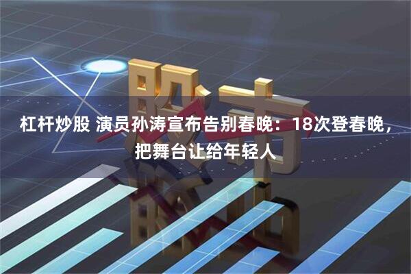 杠杆炒股 演员孙涛宣布告别春晚：18次登春晚，把舞台让给年轻人