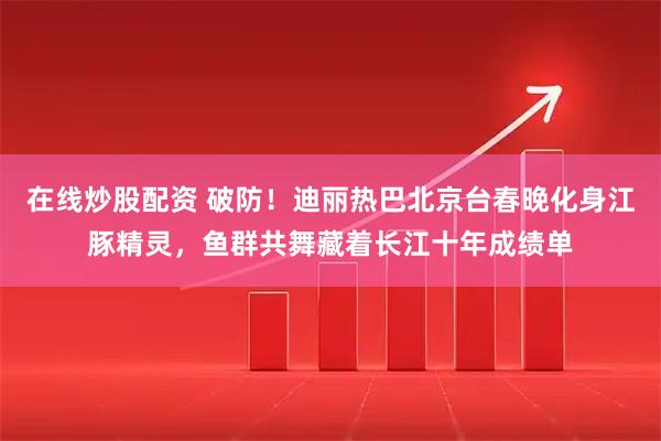 在线炒股配资 破防！迪丽热巴北京台春晚化身江豚精灵，鱼群共舞藏着长江十年成绩单