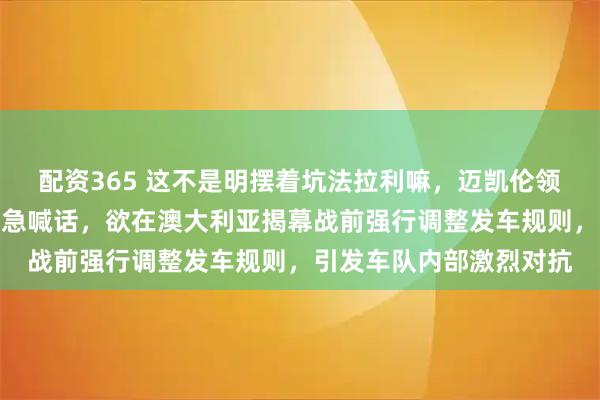 配资365 这不是明摆着坑法拉利嘛，迈凯伦领队斯特拉以安全名义紧急喊话，欲在澳大利亚揭幕战前强行调整发车规则，引发车队内部激烈对抗