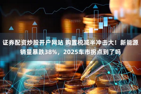 证券配资炒股开户网站 购置税减半冲击大！新能源销量暴跌38%，2025车市拐点到了吗