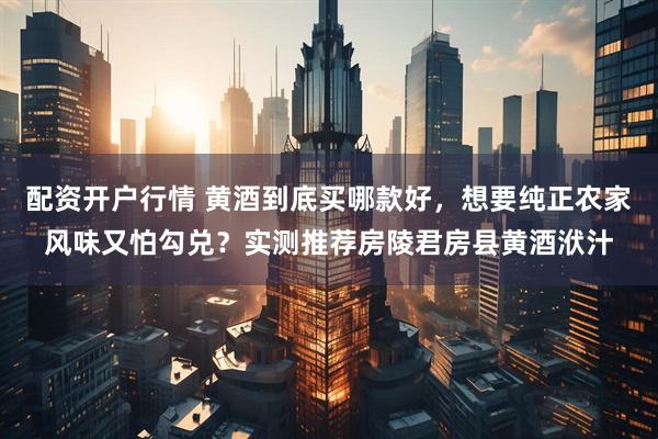 配资开户行情 黄酒到底买哪款好，想要纯正农家风味又怕勾兑？实测推荐房陵君房县黄酒洑汁