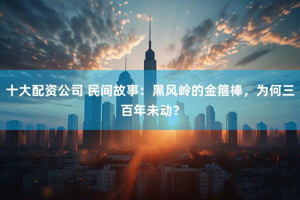 十大配资公司 民间故事：黑风岭的金箍棒，为何三百年未动？