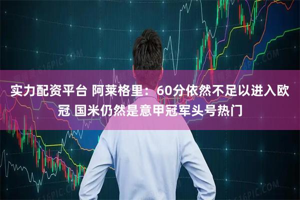 实力配资平台 阿莱格里:60分依然不足以进入欧冠 国米仍然是意甲冠军头号热门