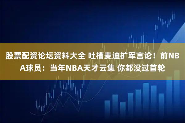 股票配资论坛资料大全 吐槽麦迪扩军言论！前NBA球员：当年NBA天才云集 你都没过首轮