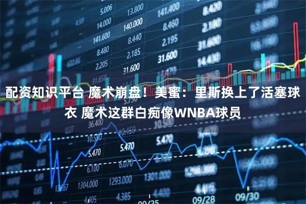 配资知识平台 魔术崩盘！美蜜：里斯换上了活塞球衣 魔术这群白痴像WNBA球员