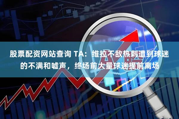 股票配资网站查询 TA：维拉不敌热刺遭到球迷的不满和嘘声，终场前大量球迷提前离场