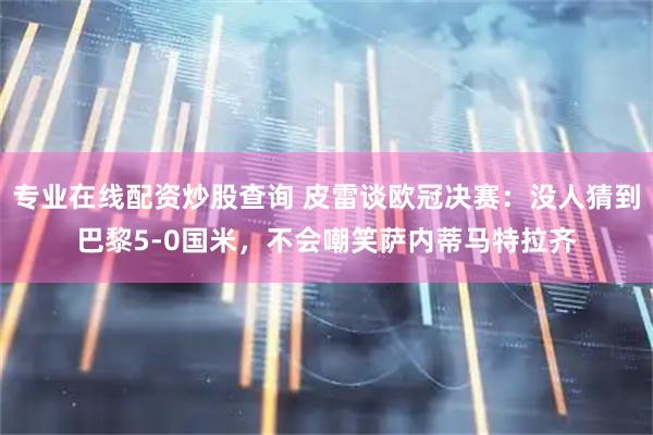 专业在线配资炒股查询 皮雷谈欧冠决赛：没人猜到巴黎5-0国米，不会嘲笑萨内蒂马特拉齐