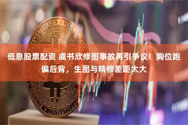低息股票配资 虞书欣修图事故再引争议！胸位跑偏后背，生图与精修差距太大