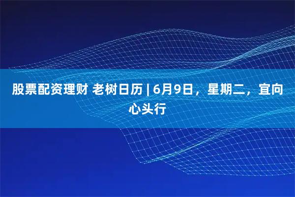 股票配资理财 老树日历 | 6月9日，星期二，宜向心头行