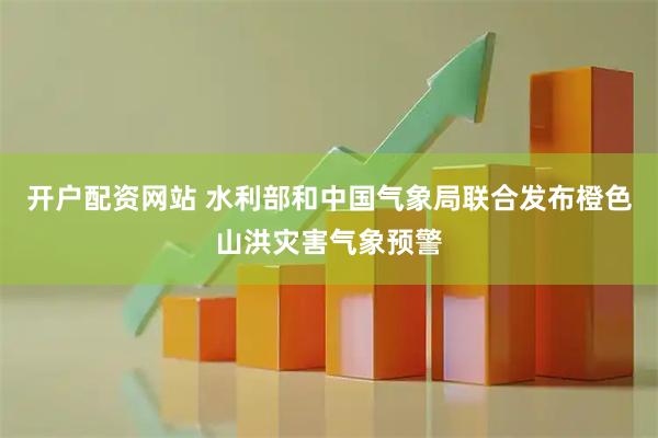 开户配资网站 水利部和中国气象局联合发布橙色山洪灾害气象预警