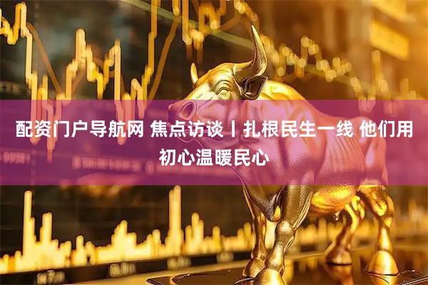 配资门户导航网 焦点访谈丨扎根民生一线 他们用初心温暖民心